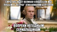 сиры,нас ждёт великая слава,если мы побьем в "ветрах" этих каналий болтонов вопреки негодным сериальщикам.