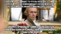 сударь,меня возмущает то что вы называете томмена королём а лорда-командующего ночным дозором бастардом.вы не уважаете мнение своего короля говорите правильно-томмен-ублюдок,сын королевы-шлюхи и джон старк,законный лорд винтерфелла