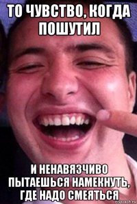 то чувство, когда пошутил и ненавязчиво пытаешься намекнуть, где надо смеяться