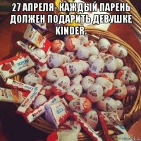 27 апреля- каждый парень должен подарить девушке kinder. 