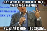 на дурака не нужен нож ему с три короба наврешь и делай с ним что хошь!