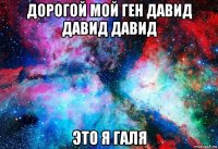 дорогой мой ген давид давид давид это я галя