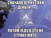 сначала верну свои деньги.... потом уеду в эту же страну жить.