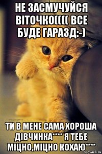 не засмучуйся віточко(((( все буде гаразд:-) ти в мене сама хороша дівчинка**** я тебе міцно,міцно кохаю****