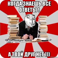 когда знаешь все ответы ! а твой друг нет )))