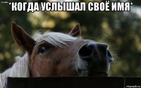 *когда услышал своё имя* 