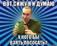 вот сижу я и думаю у кого бы взять,пососать?