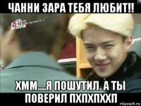 чанни зара тебя любит!! хмм....я пошутил. а ты поверил пхпхпххп