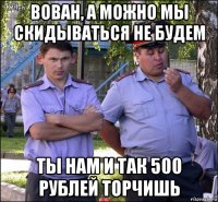 вован, а можно мы скидываться не будем ты нам и так 500 рублей торчишь