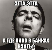 этта, этта а где пиво в банках взять?