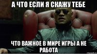 а что если я скажу тебе что важное в мире игры а не работа