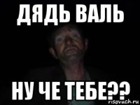 дядь валь ну че тебе??