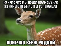 ну и что что мы поцеловалисьу нас же ничего не было я ее успокаивал конечно верю родной