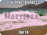 ты просто класс лю тя