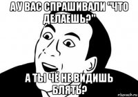 а у вас спрашивали "что делаешь?" а ты чё не видишь блять?