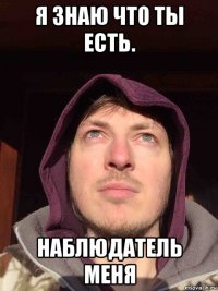 я знаю что ты есть. наблюдатель меня