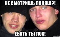 не смотришь поняш?! ебать ты лох!