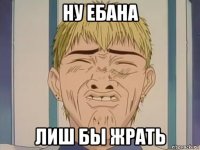 ну ебана лиш бы жрать