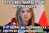 я тут сижу такая вся, даю интервьюшку. и тут вопрос- вы лесбиянка? а я смотря на неё аблизывалась......