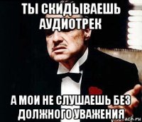 ты скидываешь аудиотрек а мои не слушаешь без должного уважения