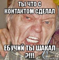 ты что с контактом сделал ебучий ты шакал ?!!!