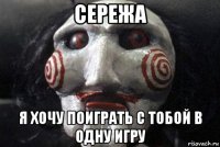 сережа я хочу поиграть с тобой в одну игру