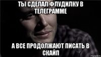 ты сделал флудилку в телеграмме а все продолжают писать в скайп