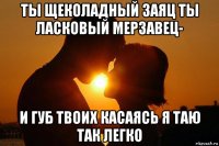 ты щеколадный заяц ты ласковый мерзавец- и губ твоих касаясь я таю так легко