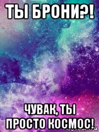 ты брони?! чувак, ты просто космос!