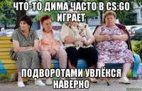 что-то дима часто в cs:go играет подворотами увлёкся наверно