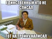 единственный кто не списал тот на тройку написал