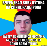 вчера ебал вову путина на спине кадырова завтра поменяемся местами, буду ебать кадырова на спине вовы путина