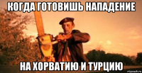 когда готовишь нападение на хорватию и турцию
