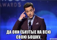  да они ёбнутые на всю свою бошку.