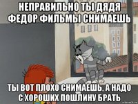 неправильно ты дядя федор фильмы снимаешь ты вот плохо снимаешь, а надо с хороших пошлину брать