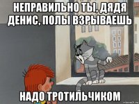 неправильно ты, дядя денис, полы взрываешь надо тротильчиком
