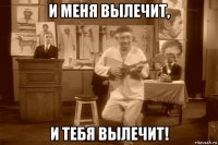 и меня вылечит, и тебя вылечит!