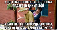 а шо в сале плохого? вот доллар падает, поднимается. а сало как была твёрдая валюта, так и осталась твёрдой валютой.