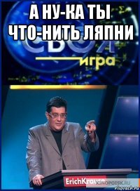 а ну-ка ты что-нить ляпни 