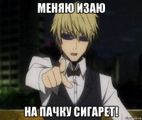 меняю изаю на пачку сигарет!