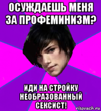 осуждаешь меня за профеминизм? иди на стройку необразованный сексист!