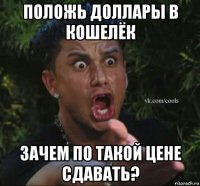 положь доллары в кошелёк зачем по такой цене сдавать?