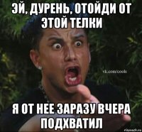 эй, дурень, отойди от этой телки я от нее заразу вчера подхватил