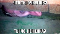 что ты очкуешь? ты чо, неженка?