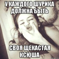 у каждого шурика должна быть своя щекастая ксюша