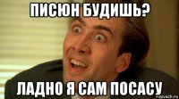 писюн будишь? ладно я сам посасу
