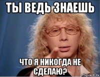ты ведь знаешь что я никогда не сделаю?