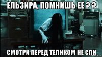 ельзира, помнишь ее ? ? смотри перед теликом не спи
