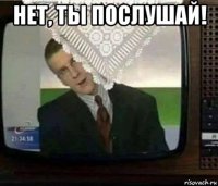 нет, ты послушай! 