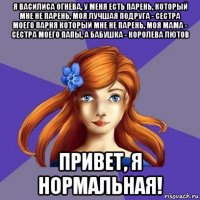 я василиса огнева, у меня есть парень, который мне не парень, моя лучшая подруга - сестра моего парня который мне не парень, моя мама - сестра моего папы, а бабушка - королева лютов привет, я нормальная!